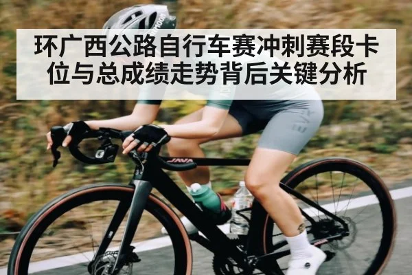 环广西公路自行车赛冲刺赛段卡位与总成绩走势背后关键分析